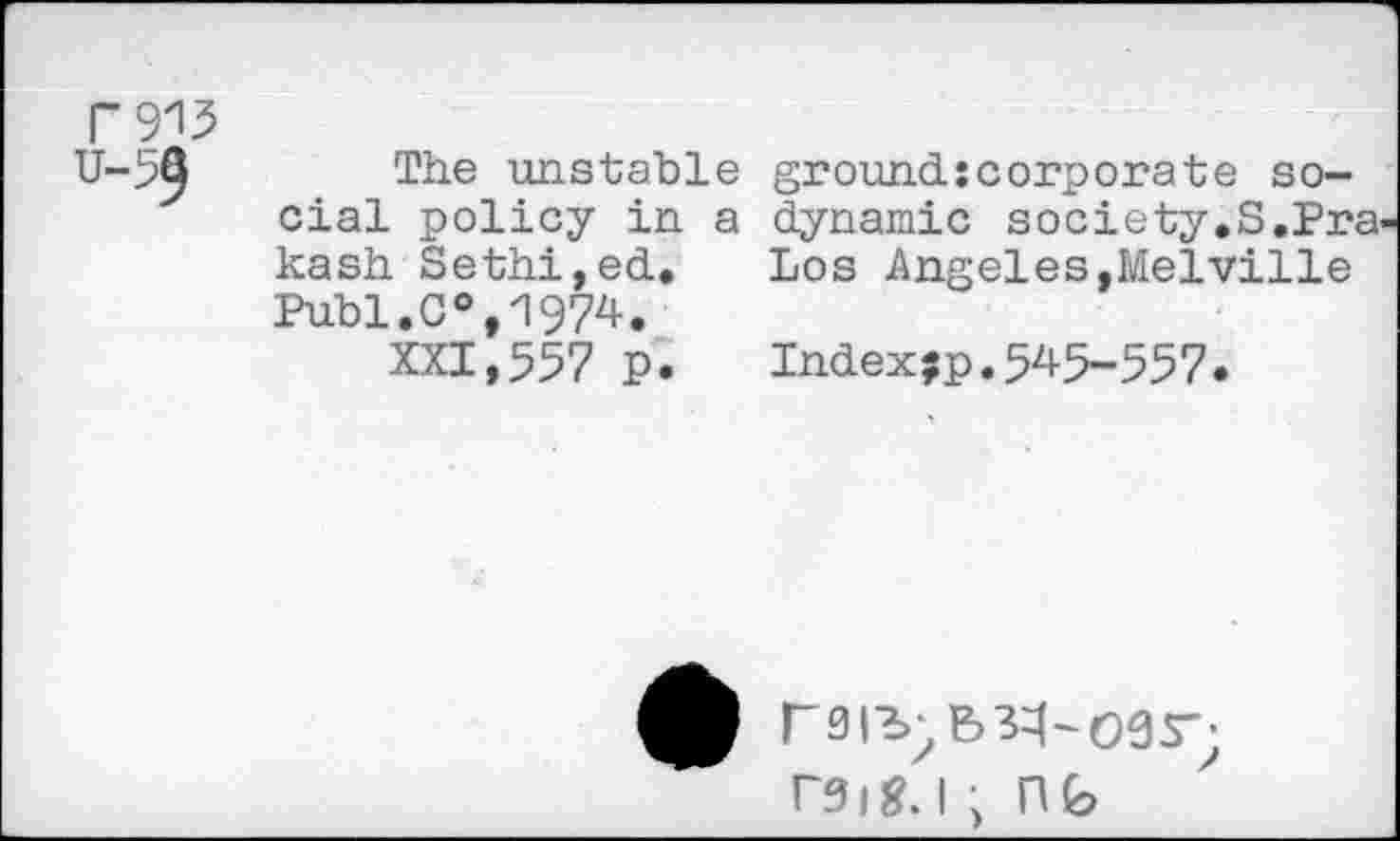 ﻿w u-59
The unstable ground:corporate social policy in a dynamic society,S,Prakash Sethi,ed, Los Angeles,Melville Publ.C°,1974,
XXI,557 P. Index;p.545-557.
rs|-i;B3^-09r; rSig.l , Hfe